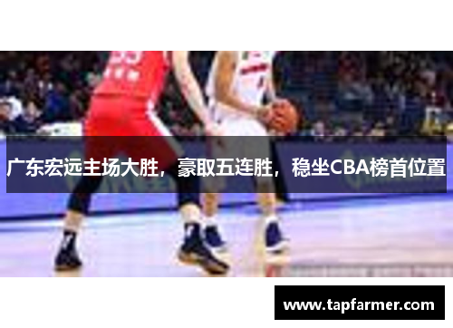 广东宏远主场大胜，豪取五连胜，稳坐CBA榜首位置